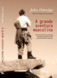 John Eldredge — A grande aventura masculina: como encontrar seu coração selvagem e descobrir uma vida de desafios e emoções