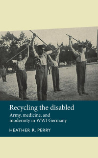 Heather Perry — Recycling the disabled: Army, medicine, and modernity in WWI Germany