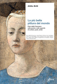 Attilio Brilli — La più bella pittura del mondo. Piero della Francesca nelle parole e nello sguardo di scrittori, poeti, artisti