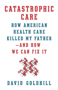 David Goldhill — Catastrophic Care: How American Health Care Killed My Father--And How We Can Fix It