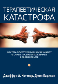 Джеффри А. Коттлер & Джон Карлсон — Терапевтическая катастрофа. Мастера психотерапии рассказывают о самых провальных случаях в своей карьере