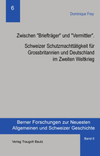 Dominique Frey — Zwischen "Briefträger" und "Vermittler". Schweizer Schutzmachttätigkeit für Grossbritanniern und Deutschland im Zweiten Weltkrieg