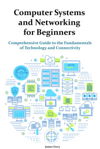 James Ferry — Computer Systems and Networking for Beginners: Comprehensive Guide to the Fundamentals of Technology and Connectivity