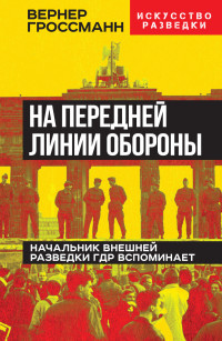 Вернер Гроссманн — На передней линии обороны. Начальник внешней разведки ГДР вспоминает