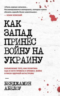 Бенджамин Абелоу — Как Запад принес войну на Украину: разъяснение того, как политика США и НАТО привела к кризису, войне и риску ядерной катастрофы