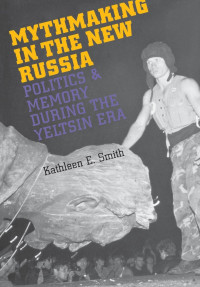 Kathleen E. Smith — Mythmaking in the New Russia: Politics and Memory in the Yeltsin Era
