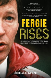 Michael Grant — Fergie Rises : How Britain’s Greatest Football Manager Was Made at Aberdeen