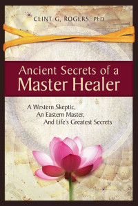 Clint G. Rogers — Ancient Secrets of a Master Healer: A Western Skeptic, An Eastern Master, And Life’s Greatest Secrets