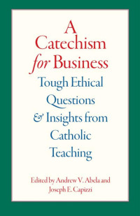 Andrew V. Abela & Joseph E. Capizzi (Editors) — A Catechism For Business: Tough Ethical Questions & Insights from Catholic Teaching