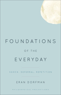 Eran Dorfman — Foundations of the Everyday: Shock, Deferral, Repetition (Philosophical Projections)