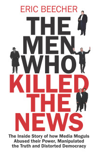Eric Beecher — The Men Who Killed the News: The inside story of how media moguls abused their power, manipulated the truth and distorted democracy