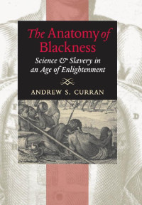 Andrew S. Curran — The Anatomy of Blackness: Science and Slavery in an Age of Enlightenment