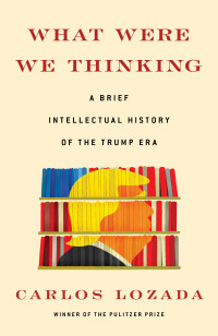 Carlos Lozada — What Were We Thinking: A Brief Intellectual History of the Trump Era: A Brief Intellectual History of the Trump Era