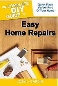 Josh L. Cardin — THE COMPLETE DIY GUIDE TO EASY HOME REPAIRS: Quick Fixes For All Part Of Your Home