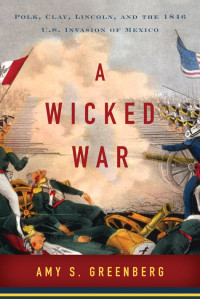 Amy S. Greenberg — A Wicked War: Polk, Clay, Lincoln, and the 1846 U.S. Invasion of Mexico