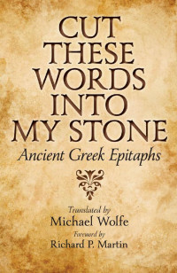 translated by Michael Wolfe foreword by Richard P. Martin — Cut These Words into My Stone: Ancient Greek Epitaphs