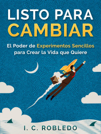 I. C. Robledo — Listo Para Cambiar: El Poder De Experimentos Sencillos Para Crear La Vida Que Quiere (Domine Su Mente, Transforme Su Vida)