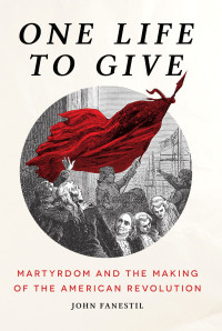 John Fanestil; — One Life to Give: Martyrdom and the Making of the American Revolution