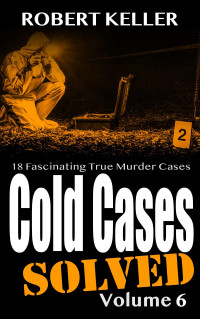 Robert Keller — Cold Cases: Solved Volume 6: 18 Fascinating True Crime Cases