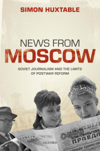 SIMON HUXTABLE — News From Moscow: Soviet Journalism and the Limits of Postwar Reform