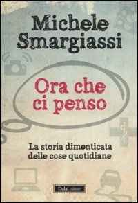 Michele Smargiassi — Ora che ci penso: la storia dimenticata delle cose quotidiane