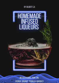 Gilbert C. A. — Homemade Infused Liqueurs Recipe Book: 100 Fruit, Nut, and Herb-Infused Vodka, Rum, Gin, Cognac, Brandy, Tequila, and Whiskey