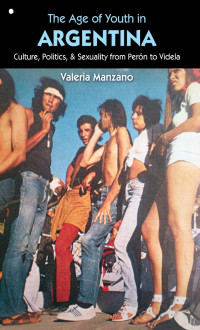 Valeria Manzano [Manzano, Valeria] — The Age of Youth in Argentina, Culture, Politics & Sexuality from Peron to Videla