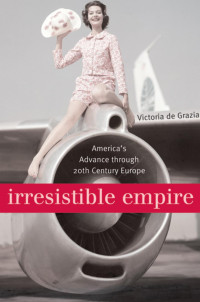 Victoria De Grazia — Irresistible Empire: America's Advance through Twentieth-Century Europe