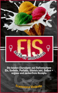 Francesca Violante — Eis selber machen: die besten Eisrezepte aus italienischem Eis, Sorbets, Parfaits, Stieleis inkl. Soßen + vegane und zuckerfreie Rezepte (German Edition)