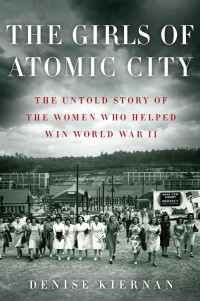 Denise Kiernan — The Girls of Atomic City: The Untold Story of the Women Who Helped Win World War II