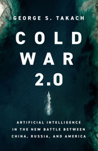 Takach, George S. — Cold War 2.0: Artificial Intelligence in the New Battle between China, Russia, and America