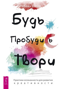 Ребека Янгер — Будь. Пробудись. Твори. Практики осознанности для развития креативности