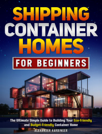 Alexander Harbinger — Shipping Container Homes For Beginners: The Ultimate Simple Guide to Building Your Eco-Friendly and Budget-Friendly Container Home