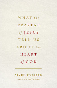 Shane Stanford; — What the Prayers of Jesus Tell Us About the Heart of God