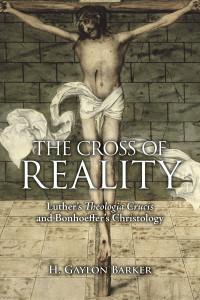 Barker, H. Gaylon — The Cross of Reality: Luther's Theologia Crucis and Bonhoeffer's Christology