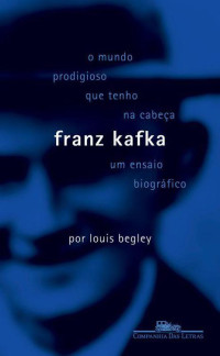 Louis Begley — O Mundo Prodigioso Que Tenho na Cabeça - Franz Kafka um Ensaio Biográfico