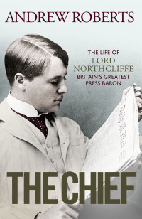 Andrew Roberts — The Chief: the Life of Lord Northcliffe Britain's Greatest Press Baron
