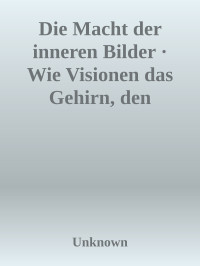 Unknown — Die Macht der inneren Bilder · Wie Visionen das Gehirn, den Menschen und die Welt verändern