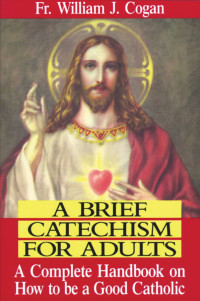 Rev. Fr. William J. Cogan — A Brief Catechism For Adults: A Complete Handbook on How to Be a Good Catholic