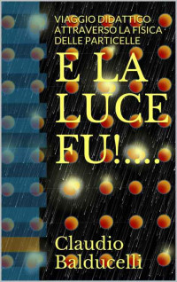 Claudio Balducelli — E LA LUCE FU!....: VIAGGIO DIDATTICO ATTRAVERSO LA FISICA DELLE PARTICELLE (Italian Edition)