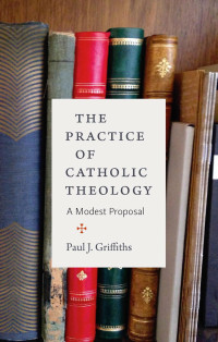 Paul J. Griffiths — The Practice of Catholic Theology: A Modest Proposal