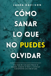 Laura Davison — Cómo Sanar lo que no Puedes Olvidar: Una hoja de ruta para liberar el pasado, aceptar el dolor y construir nuevamente una vida de paz (Spanish Edition)