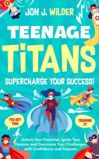 Wilder, Jon J. — Teenage Titans - Supercharge Your Success: Unlock Your Potential, Ignite Your Passion, and Overcome Your Challenges with Confidence and Purpose