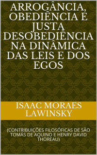 Isaac Moraes Lawinsky [Moraes Lawinsky, Isaac] — ARROGÂNCIA, OBEDIÊNCIA E JUSTA DESOBEDIÊNCIA NA DINÂMICA DAS LEIS E DOS EGOS: (CONTRIBUIÇÕES FILOSÓFICAS DE SÃO TOMÁS DE AQUINO E HENRY DAVID THOREAU)