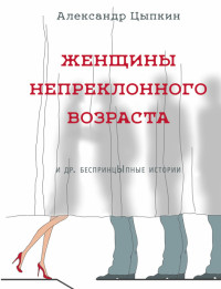 Александр Евгеньевич Цыпкин — Женщины непреклонного возраста и др. беспринцЫпные рассказы