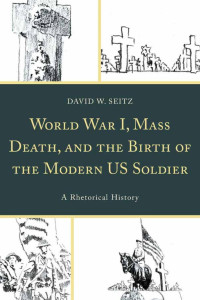 David W. Seitz — World War I, Mass Death, and the Birth of the Modern US Soldier: A Rhetorical History