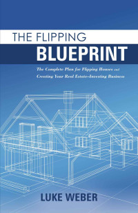 Luke Weber — The Flipping Blueprint: The Complete Plan for Flipping Houses and Creating Your Real Estate-Investing Business