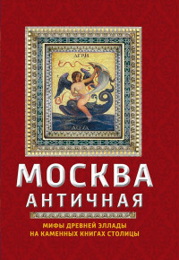 Ирина Геннадьевна Сергиевская — Москва античная. Мифы Древней Эллады на каменных книгах столицы