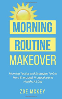 Zoe Mckey — Morning Routine Makeover: Morning Tactics and Strategies to Get More Energized, Productive and Healthy All Day