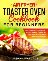 Megan Wallace [Wallace, Megan] — Air Fryer Toaster Oven Cookbook for Beginners: Quick and Easy 5-Ingredient Recipes. Make Your Healthy Meals Big on Flavor and Short on Groceries.